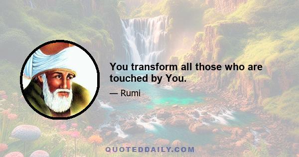 You transform all those who are touched by You.