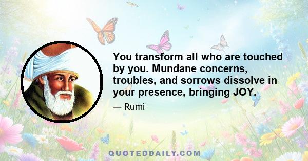 You transform all who are touched by you. Mundane concerns, troubles, and sorrows dissolve in your presence, bringing JOY.