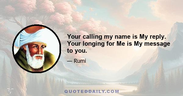 Your calling my name is My reply. Your longing for Me is My message to you.