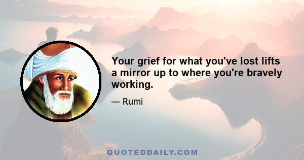 Your grief for what you've lost lifts a mirror up to where you're bravely working.