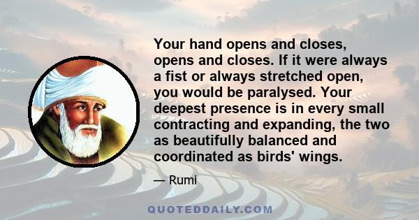 Your hand opens and closes, opens and closes. If it were always a fist or always stretched open, you would be paralysed. Your deepest presence is in every small contracting and expanding, the two as beautifully balanced 