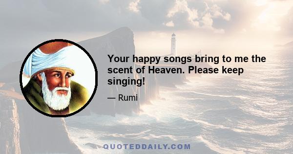 Your happy songs bring to me the scent of Heaven. Please keep singing!