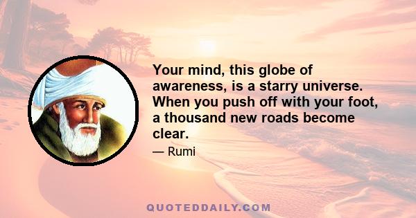 Your mind, this globe of awareness, is a starry universe. When you push off with your foot, a thousand new roads become clear.