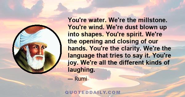 You're water. We're the millstone. You're wind. We're dust blown up into shapes. You're spirit. We're the opening and closing of our hands. You're the clarity. We're the language that tries to say it. You're joy. We're