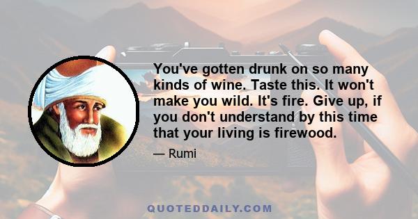 You've gotten drunk on so many kinds of wine. Taste this. It won't make you wild. It's fire. Give up, if you don't understand by this time that your living is firewood.