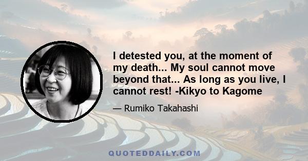 I detested you, at the moment of my death... My soul cannot move beyond that... As long as you live, I cannot rest! -Kikyo to Kagome