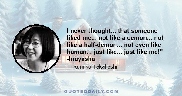 I never thought... that someone liked me... not like a demon... not like a half-demon... not even like human... just like... just like me! -Inuyasha