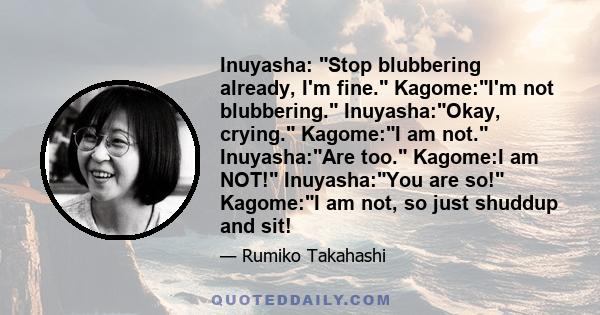 Inuyasha: Stop blubbering already, I'm fine. Kagome:I'm not blubbering. Inuyasha:Okay, crying. Kagome:I am not. Inuyasha:Are too. Kagome:I am NOT! Inuyasha:You are so! Kagome:I am not, so just shuddup and sit!