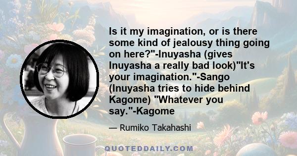 Is it my imagination, or is there some kind of jealousy thing going on here?-Inuyasha (gives Inuyasha a really bad look)It's your imagination.-Sango (Inuyasha tries to hide behind Kagome) Whatever you say.-Kagome