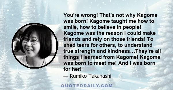 You're wrong! That's not why Kagome was born! Kagome taught me how to smile, how to believe in people! Kagome was the reason I could make friends and rely on those friends! To shed tears for others, to understand true