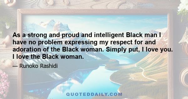 As a strong and proud and intelligent Black man I have no problem expressing my respect for and adoration of the Black woman. Simply put, I love you. I love the Black woman.