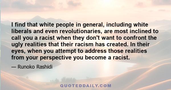 I find that white people in general, including white liberals and even revolutionaries, are most inclined to call you a racist when they don't want to confront the ugly realities that their racism has created. In their