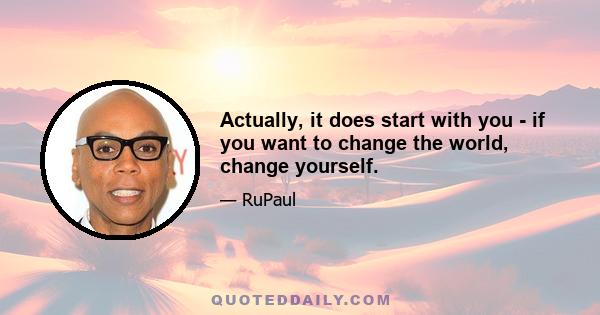 Actually, it does start with you - if you want to change the world, change yourself.