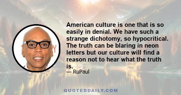 American culture is one that is so easily in denial. We have such a strange dichotomy, so hypocritical. The truth can be blaring in neon letters but our culture will find a reason not to hear what the truth is.