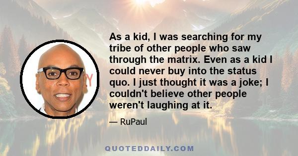 As a kid, I was searching for my tribe of other people who saw through the matrix. Even as a kid I could never buy into the status quo. I just thought it was a joke; I couldn't believe other people weren't laughing at