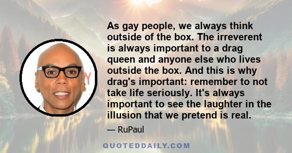 As gay people, we always think outside of the box. The irreverent is always important to a drag queen and anyone else who lives outside the box. And this is why drag's important: remember to not take life seriously.