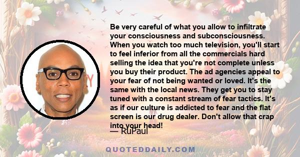 Be very careful of what you allow to infiltrate your consciousness and subconsciousness. When you watch too much television, you'll start to feel inferior from all the commercials hard selling the idea that you're not