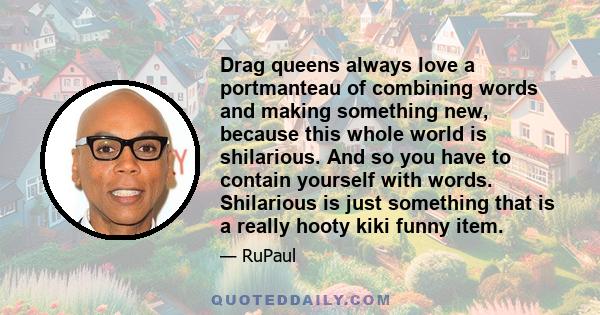 Drag queens always love a portmanteau of combining words and making something new, because this whole world is shilarious. And so you have to contain yourself with words. Shilarious is just something that is a really