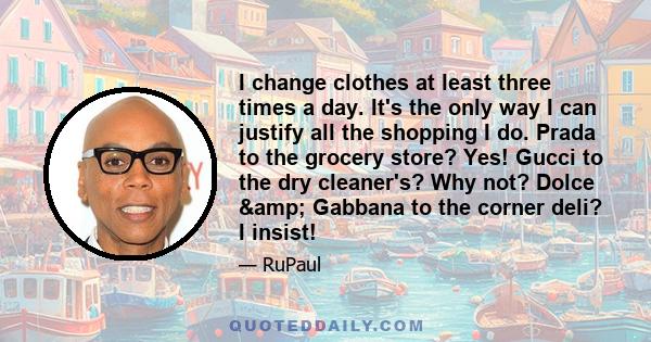 I change clothes at least three times a day. It's the only way I can justify all the shopping I do. Prada to the grocery store? Yes! Gucci to the dry cleaner's? Why not? Dolce & Gabbana to the corner deli? I insist!