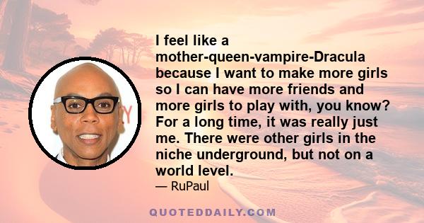 I feel like a mother-queen-vampire-Dracula because I want to make more girls so I can have more friends and more girls to play with, you know? For a long time, it was really just me. There were other girls in the niche