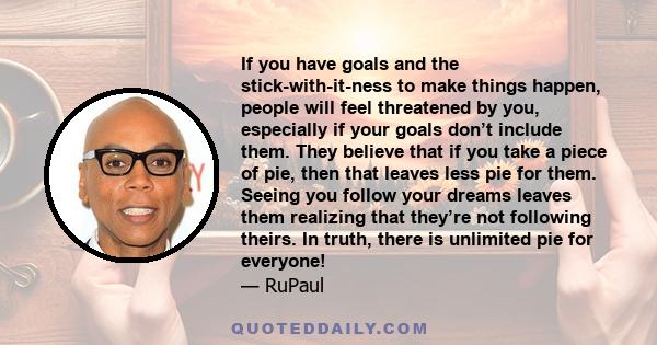 If you have goals and the stick-with-it-ness to make things happen, people will feel threatened by you, especially if your goals don’t include them. They believe that if you take a piece of pie, then that leaves less