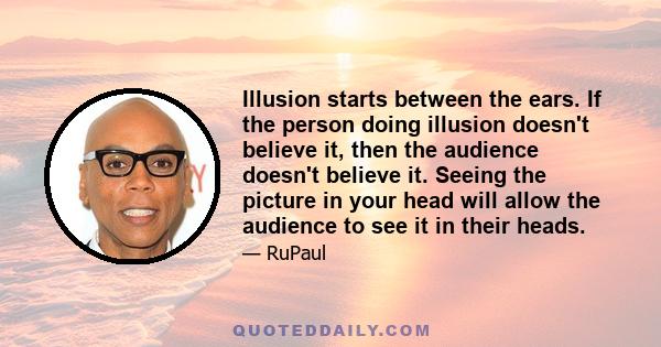 Illusion starts between the ears. If the person doing illusion doesn't believe it, then the audience doesn't believe it. Seeing the picture in your head will allow the audience to see it in their heads.