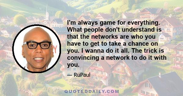 I'm always game for everything. What people don't understand is that the networks are who you have to get to take a chance on you. I wanna do it all. The trick is convincing a network to do it with you.