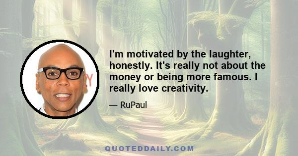 I'm motivated by the laughter, honestly. It's really not about the money or being more famous. I really love creativity.