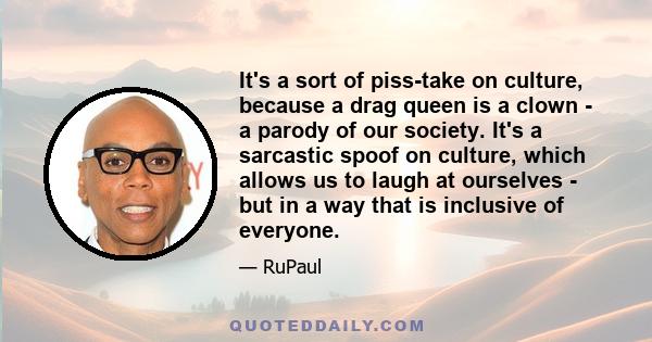 It's a sort of piss-take on culture, because a drag queen is a clown - a parody of our society. It's a sarcastic spoof on culture, which allows us to laugh at ourselves - but in a way that is inclusive of everyone.