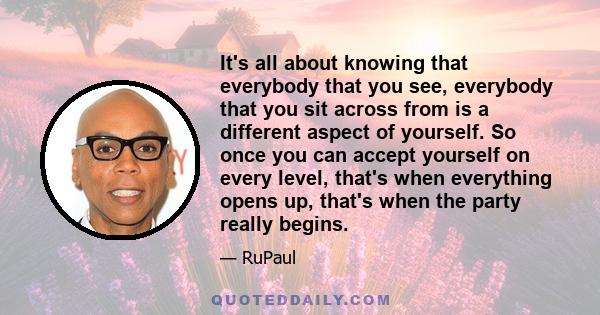 It's all about knowing that everybody that you see, everybody that you sit across from is a different aspect of yourself. So once you can accept yourself on every level, that's when everything opens up, that's when the