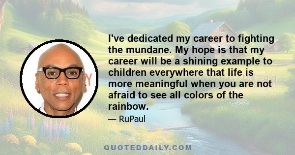 I've dedicated my career to fighting the mundane. My hope is that my career will be a shining example to children everywhere that life is more meaningful when you are not afraid to see all colors of the rainbow.