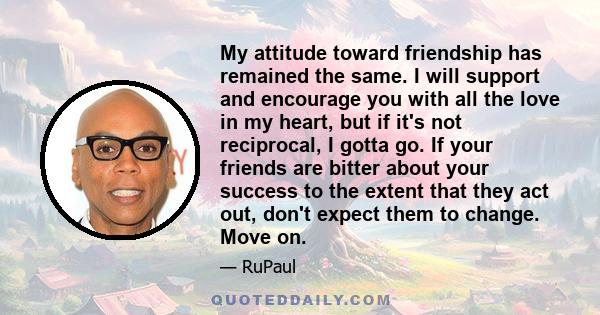 My attitude toward friendship has remained the same. I will support and encourage you with all the love in my heart, but if it's not reciprocal, I gotta go. If your friends are bitter about your success to the extent