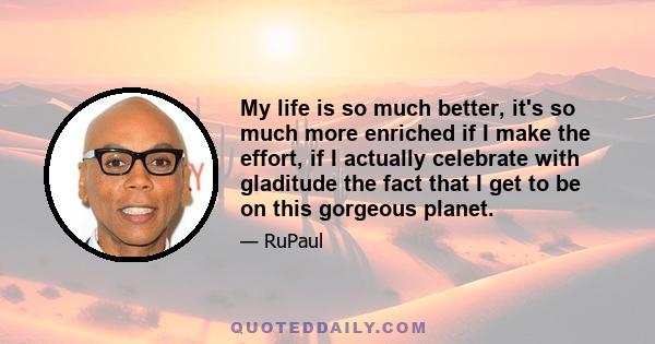 My life is so much better, it's so much more enriched if I make the effort, if I actually celebrate with gladitude the fact that I get to be on this gorgeous planet.