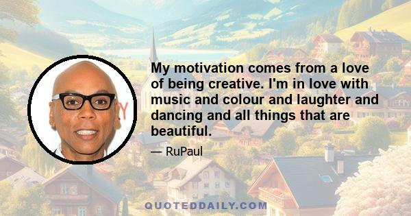 My motivation comes from a love of being creative. I'm in love with music and colour and laughter and dancing and all things that are beautiful.