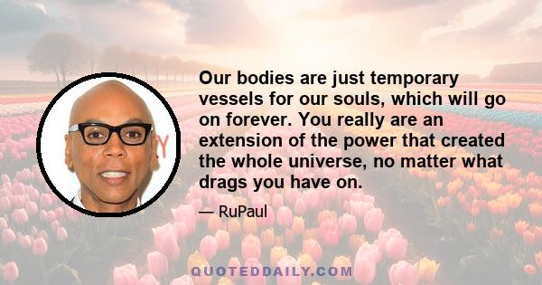 Our bodies are just temporary vessels for our souls, which will go on forever. You really are an extension of the power that created the whole universe, no matter what drags you have on.