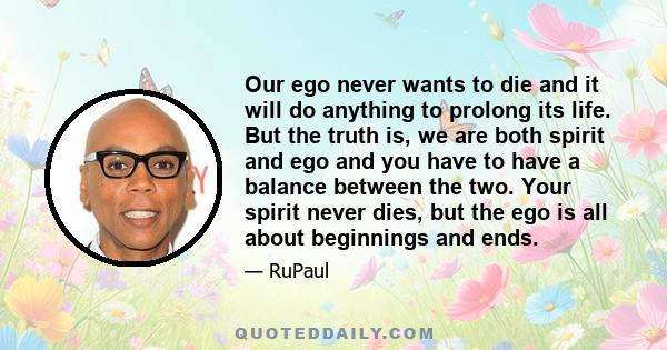 Our ego never wants to die and it will do anything to prolong its life. But the truth is, we are both spirit and ego and you have to have a balance between the two. Your spirit never dies, but the ego is all about