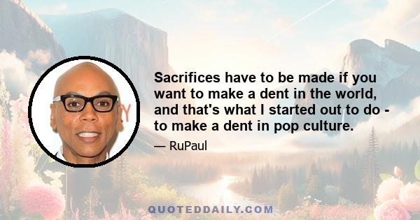 Sacrifices have to be made if you want to make a dent in the world, and that's what I started out to do - to make a dent in pop culture.