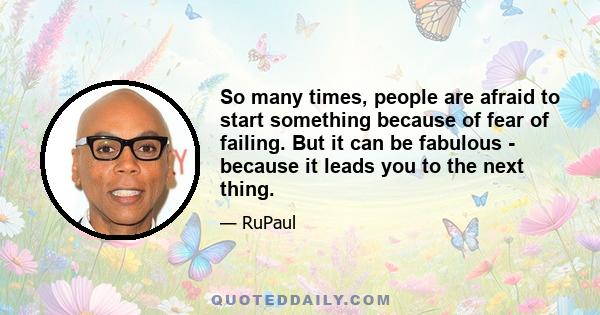 So many times, people are afraid to start something because of fear of failing. But it can be fabulous - because it leads you to the next thing.