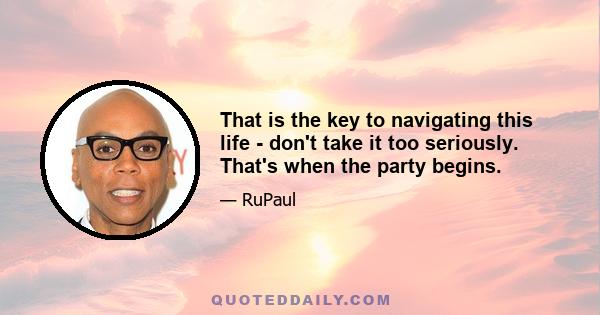 That is the key to navigating this life - don't take it too seriously. That's when the party begins.