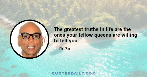 The greatest truths in life are the ones your fellow queens are willing to tell you.