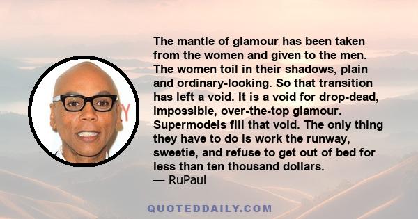 The mantle of glamour has been taken from the women and given to the men. The women toil in their shadows, plain and ordinary-looking. So that transition has left a void. It is a void for drop-dead, impossible,