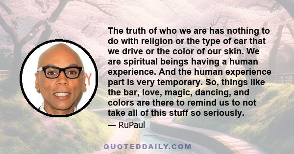 The truth of who we are has nothing to do with religion or the type of car that we drive or the color of our skin. We are spiritual beings having a human experience. And the human experience part is very temporary. So,