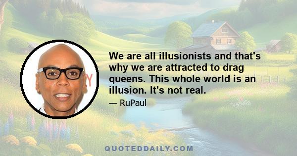 We are all illusionists and that's why we are attracted to drag queens. This whole world is an illusion. It's not real.