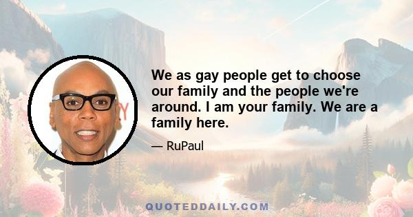 We as gay people get to choose our family and the people we're around. I am your family. We are a family here.