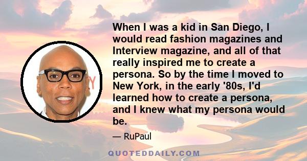 When I was a kid in San Diego, I would read fashion magazines and Interview magazine, and all of that really inspired me to create a persona. So by the time I moved to New York, in the early '80s, I'd learned how to