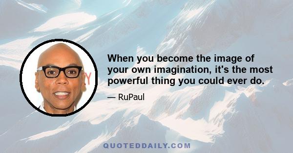 When you become the image of your own imagination, it's the most powerful thing you could ever do.