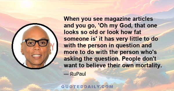 When you see magazine articles and you go, 'Oh my God, that one looks so old or look how fat someone is' it has very little to do with the person in question and more to do with the person who's asking the question.