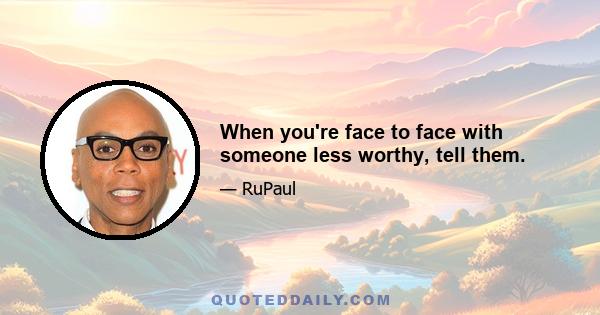 When you're face to face with someone less worthy, tell them.