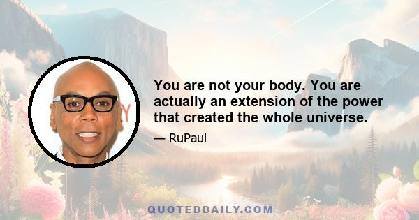 You are not your body. You are actually an extension of the power that created the whole universe.