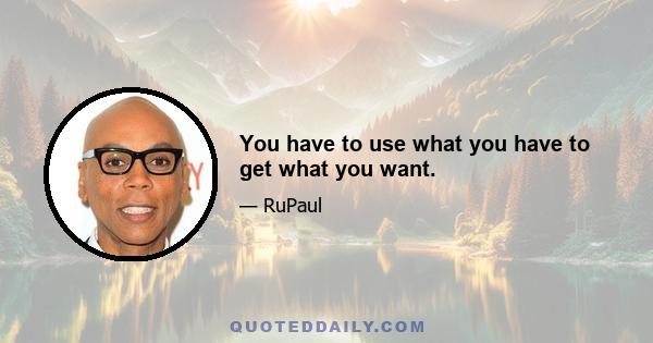 You have to use what you have to get what you want.